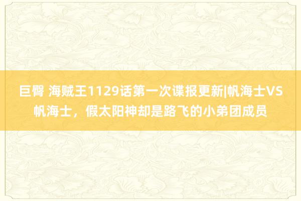 巨臀 海贼王1129话第一次谍报更新|帆海士VS帆海士，假太阳神却是路飞的小弟团成员