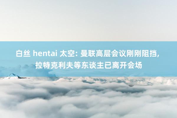 白丝 hentai 太空: 曼联高层会议刚刚阻挡， 拉特克利夫等东谈主已离开会场