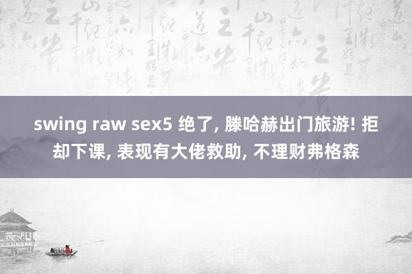 swing raw sex5 绝了， 滕哈赫出门旅游! 拒却下课， 表现有大佬救助， 不理财弗格森