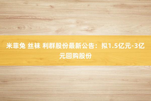 米菲兔 丝袜 利群股份最新公告：拟1.5亿元-3亿元回购股份