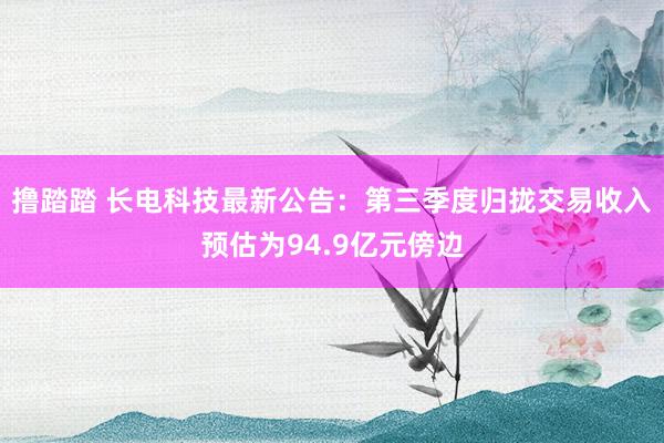 撸踏踏 长电科技最新公告：第三季度归拢交易收入预估为94.9亿元傍边