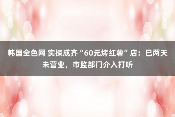 韩国全色网 实探成齐“60元烤红薯”店：已两天未营业，市监部门介入打听