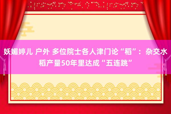 妖媚婷儿 户外 多位院士各人津门论“稻”：杂交水稻产量50年里达成“五连跳”