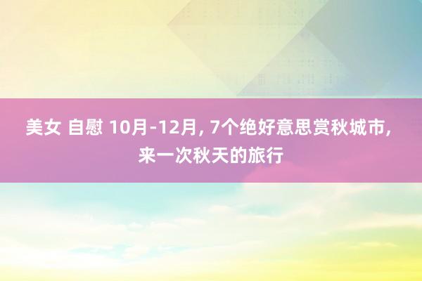 美女 自慰 10月-12月， 7个绝好意思赏秋城市， 来一次秋天的旅行