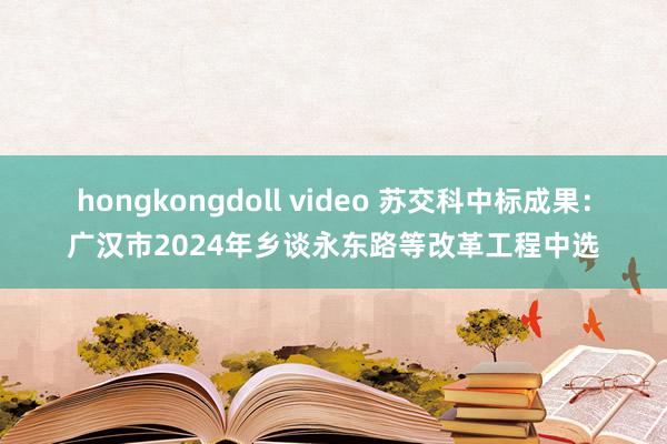 hongkongdoll video 苏交科中标成果：广汉市2024年乡谈永东路等改革工程中选