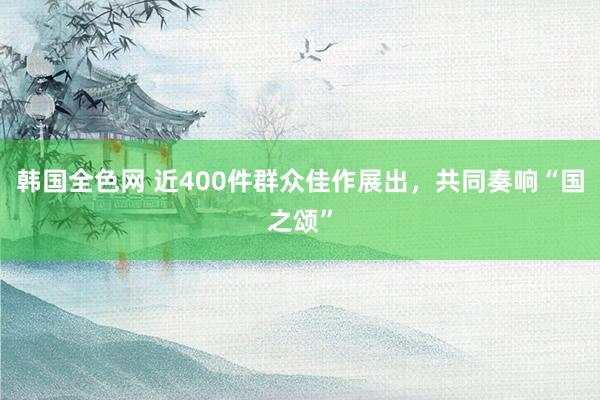 韩国全色网 近400件群众佳作展出，共同奏响“国之颂”