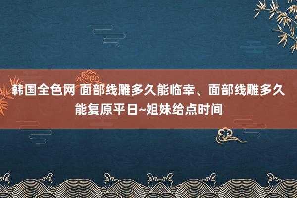 韩国全色网 面部线雕多久能临幸、面部线雕多久能复原平日~姐妹给点时间