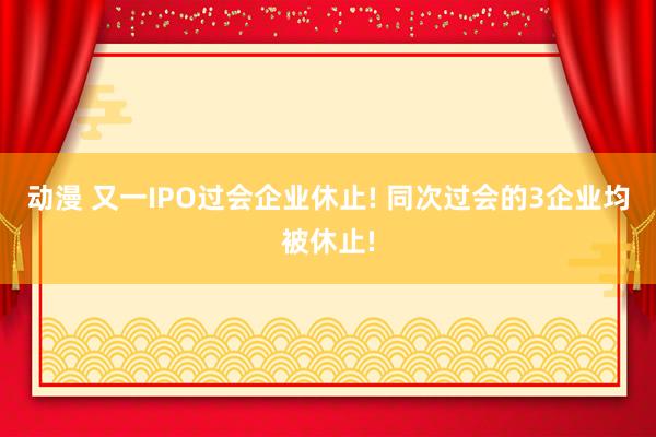 动漫 又一IPO过会企业休止! 同次过会的3企业均被休止!