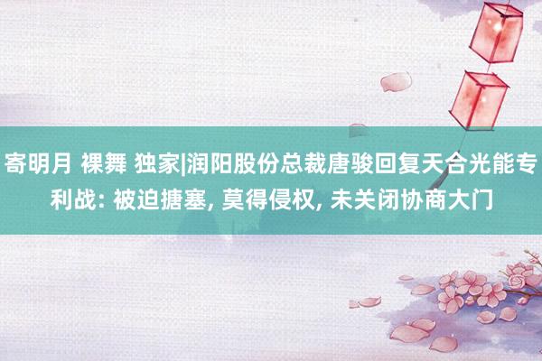 寄明月 裸舞 独家|润阳股份总裁唐骏回复天合光能专利战: 被迫搪塞， 莫得侵权， 未关闭协商大门