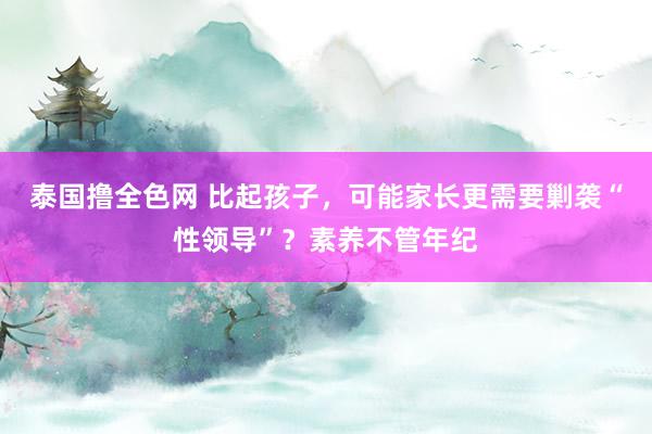 泰国撸全色网 比起孩子，可能家长更需要剿袭“性领导”？素养不管年纪