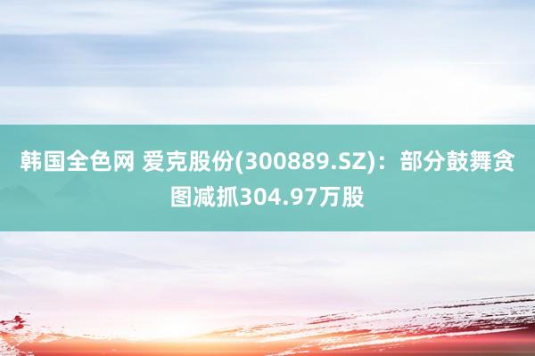 韩国全色网 爱克股份(300889.SZ)：部分鼓舞贪图减抓304.97万股