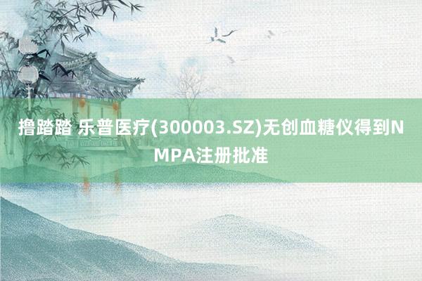 撸踏踏 乐普医疗(300003.SZ)无创血糖仪得到NMPA注册批准