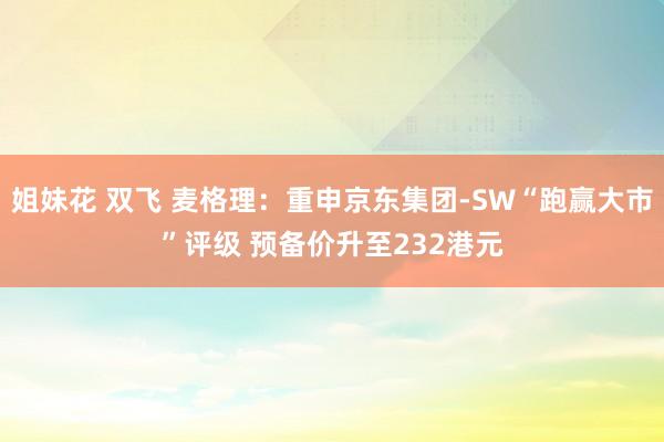 姐妹花 双飞 麦格理：重申京东集团-SW“跑赢大市”评级 预备价升至232港元