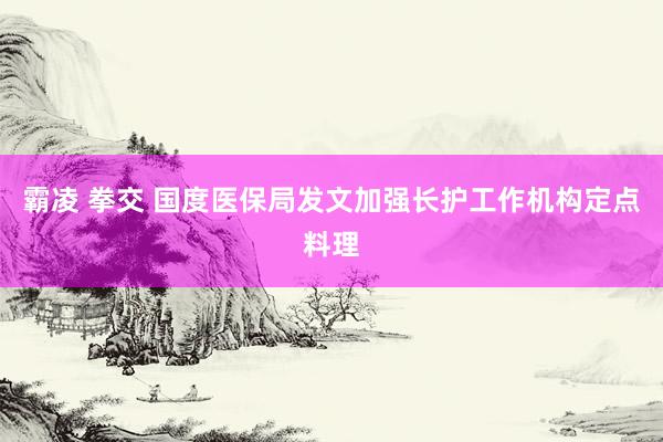 霸凌 拳交 国度医保局发文加强长护工作机构定点料理