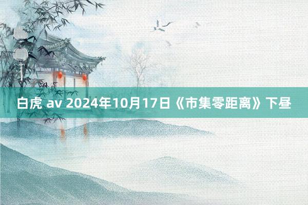 白虎 av 2024年10月17日《市集零距离》下昼