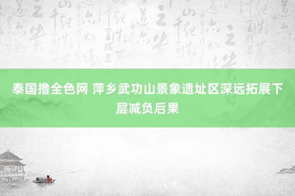 泰国撸全色网 萍乡武功山景象遗址区深远拓展下层减负后果