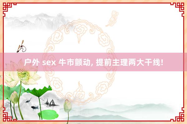 户外 sex 牛市颤动， 提前主理两大干线!