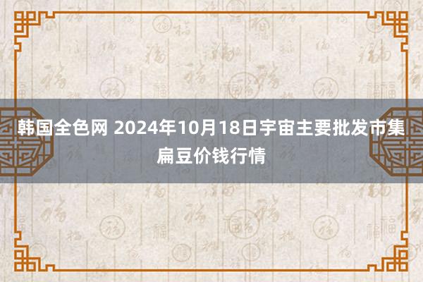 韩国全色网 2024年10月18日宇宙主要批发市集扁豆价钱行情