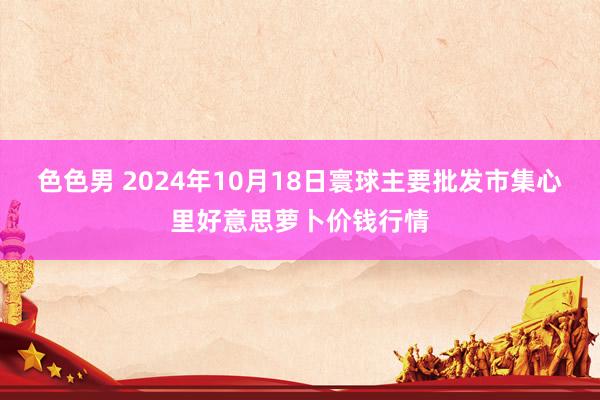 色色男 2024年10月18日寰球主要批发市集心里好意思萝卜价钱行情