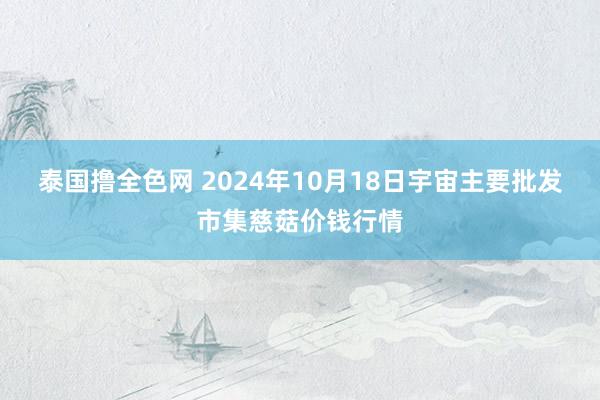 泰国撸全色网 2024年10月18日宇宙主要批发市集慈菇价钱行情