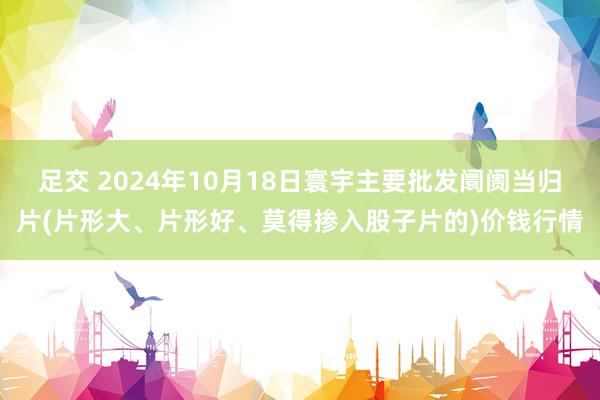 足交 2024年10月18日寰宇主要批发阛阓当归片(片形大、片形好、莫得掺入股子片的)价钱行情