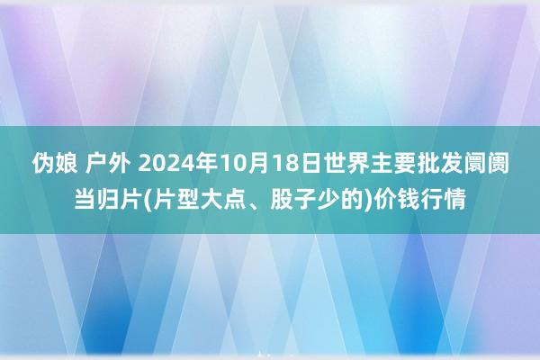 伪娘 户外 2024年10月18日世界主要批发阛阓当归片(片型大点、股子少的)价钱行情