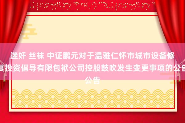 迷奸 丝袜 中证鹏元对于温雅仁怀市城市设备修复投资倡导有限包袱公司控股鼓吹发生变更事项的公告