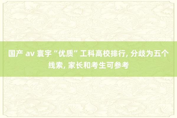 国产 av 寰宇“优质”工科高校排行， 分歧为五个线索， 家长和考生可参考