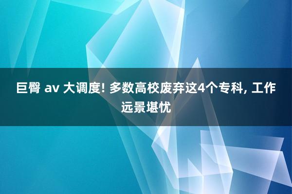 巨臀 av 大调度! 多数高校废弃这4个专科， 工作远景堪忧