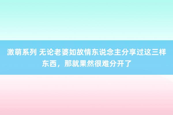 激萌系列 无论老婆如故情东说念主分享过这三样东西，那就果然很难分开了