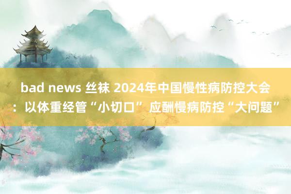 bad news 丝袜 2024年中国慢性病防控大会：以体重经管“小切口” 应酬慢病防控“大问题”