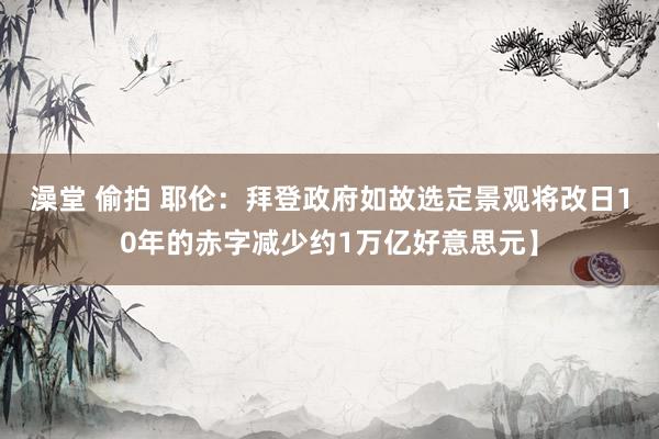 澡堂 偷拍 耶伦：拜登政府如故选定景观将改日10年的赤字减少约1万亿好意思元】