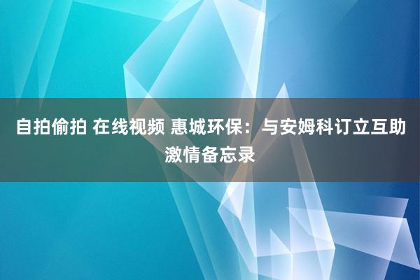 自拍偷拍 在线视频 惠城环保：与安姆科订立互助激情备忘录