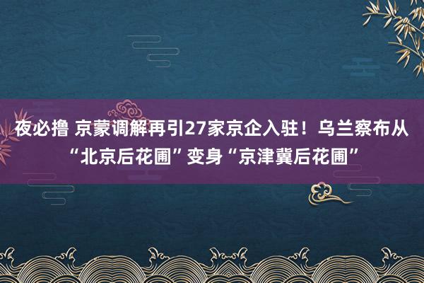 夜必撸 京蒙调解再引27家京企入驻！乌兰察布从“北京后花圃”变身“京津冀后花圃”