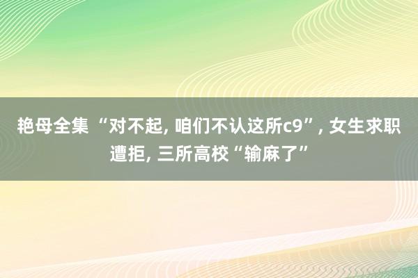 艳母全集 “对不起， 咱们不认这所c9”， 女生求职遭拒， 三所高校“输麻了”