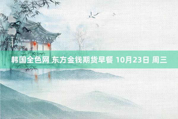 韩国全色网 东方金钱期货早餐 10月23日 周三