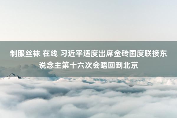 制服丝袜 在线 习近平适度出席金砖国度联接东说念主第十六次会晤回到北京