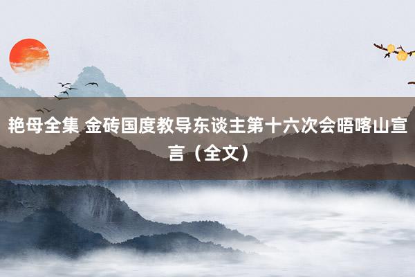 艳母全集 金砖国度教导东谈主第十六次会晤喀山宣言（全文）