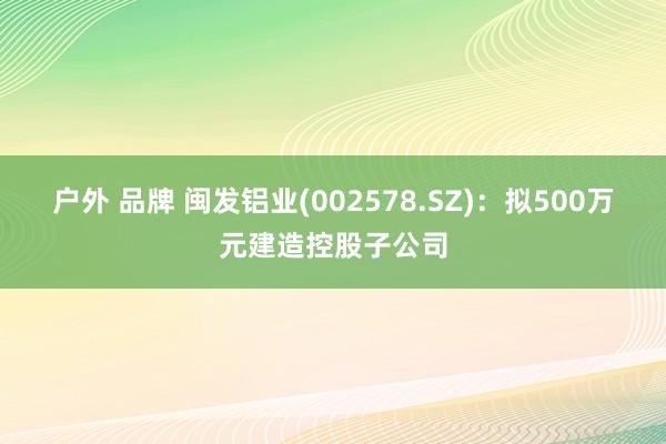 户外 品牌 闽发铝业(002578.SZ)：拟500万元建造控股子公司