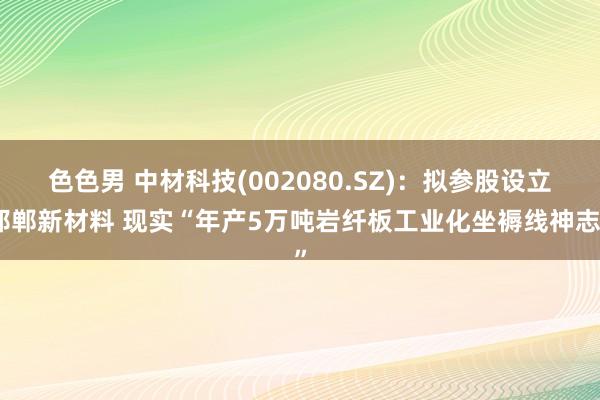 色色男 中材科技(002080.SZ)：拟参股设立邯郸新材料 现实“年产5万吨岩纤板工业化坐褥线神志”