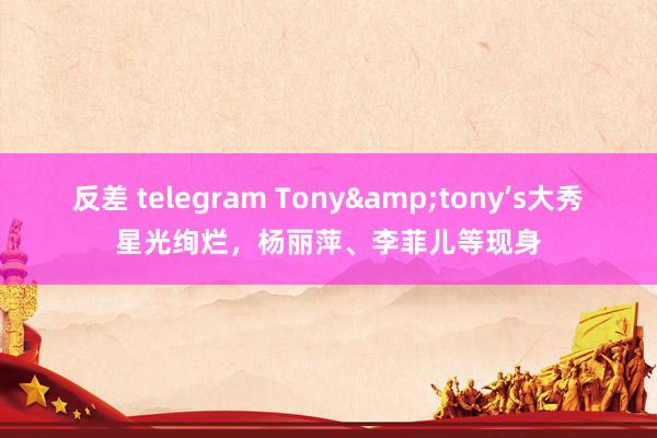 反差 telegram Tony&tony’s大秀星光绚烂，杨丽萍、李菲儿等现身