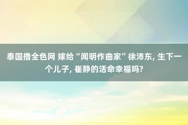 泰国撸全色网 嫁给“闻明作曲家”徐沛东， 生下一个儿子， 崔静的活命幸福吗?