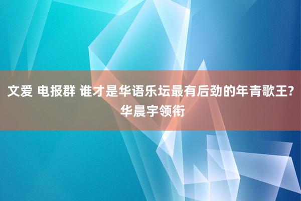 文爱 电报群 谁才是华语乐坛最有后劲的年青歌王? 华晨宇领衔