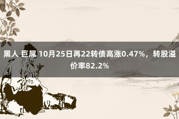 黑人 巨屌 10月25日再22转债高涨0.47%，转股溢价率82.2%