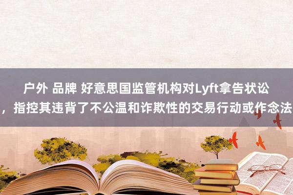 户外 品牌 好意思国监管机构对Lyft拿告状讼，指控其违背了不公温和诈欺性的交易行动或作念法