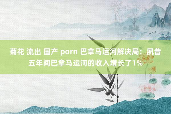 菊花 流出 国产 porn 巴拿马运河解决局：夙昔五年间巴拿马运河的收入增长了1%