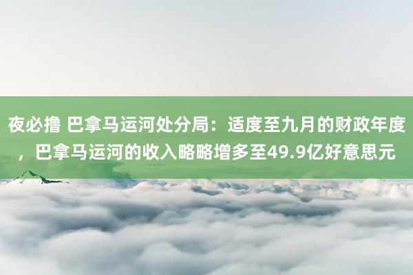 夜必撸 巴拿马运河处分局：适度至九月的财政年度，巴拿马运河的收入略略增多至49.9亿好意思元