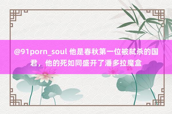 @91porn_soul 他是春秋第一位被弑杀的国君，他的死如同盛开了潘多拉魔盒