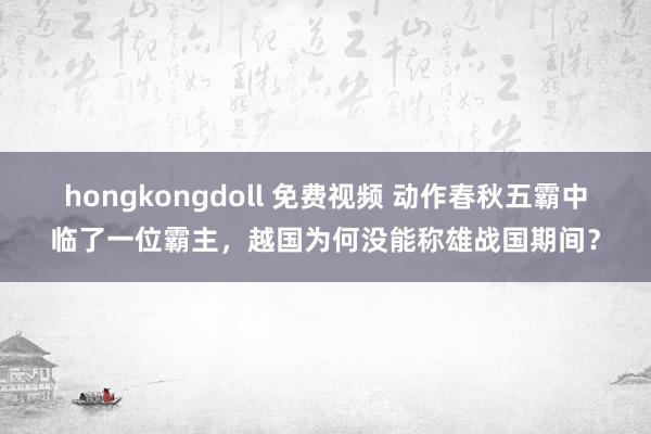 hongkongdoll 免费视频 动作春秋五霸中临了一位霸主，越国为何没能称雄战国期间？