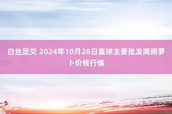 白丝足交 2024年10月28日寰球主要批发阛阓萝卜价钱行情